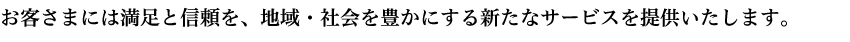 お客さまには満足と信頼を、地域・社会を豊かにする新たなサービスを提供いたします。